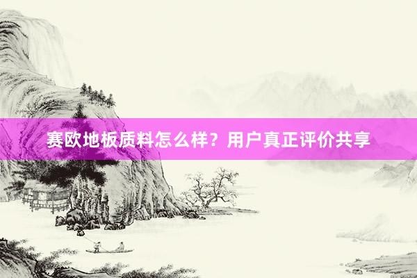 赛欧地板质料怎么样？用户真正评价共享