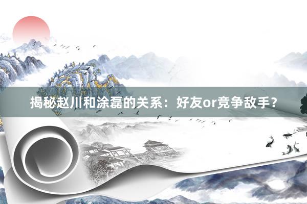 揭秘赵川和涂磊的关系：好友or竞争敌手？