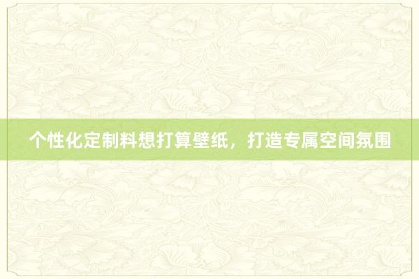 个性化定制料想打算壁纸，打造专属空间氛围