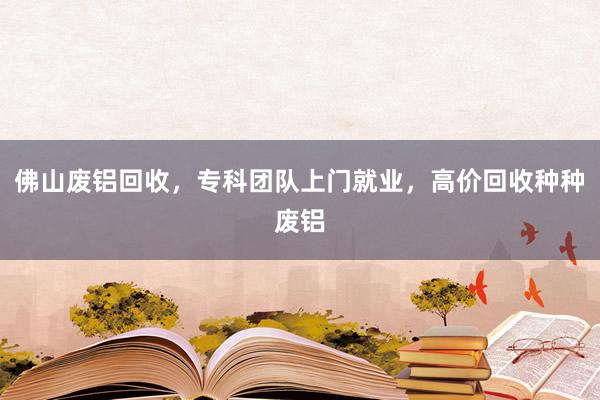 佛山废铝回收，专科团队上门就业，高价回收种种废铝